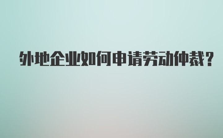 外地企业如何申请劳动仲裁？