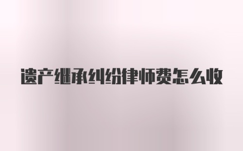 遗产继承纠纷律师费怎么收