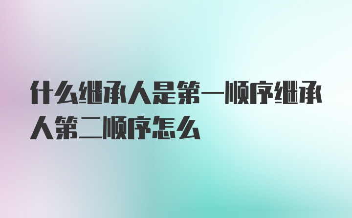 什么继承人是第一顺序继承人第二顺序怎么