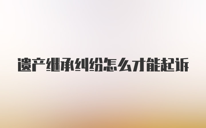 遗产继承纠纷怎么才能起诉