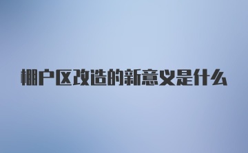 棚户区改造的新意义是什么