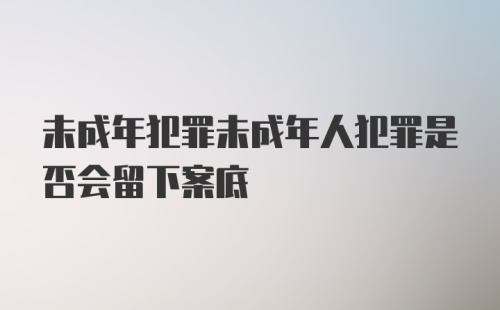 未成年犯罪未成年人犯罪是否会留下案底