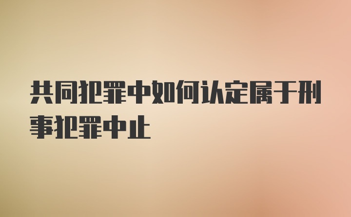 共同犯罪中如何认定属于刑事犯罪中止