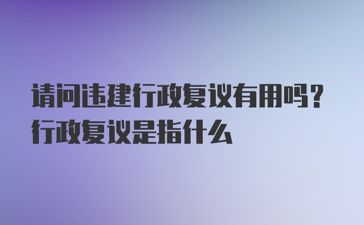 请问违建行政复议有用吗？行政复议是指什么