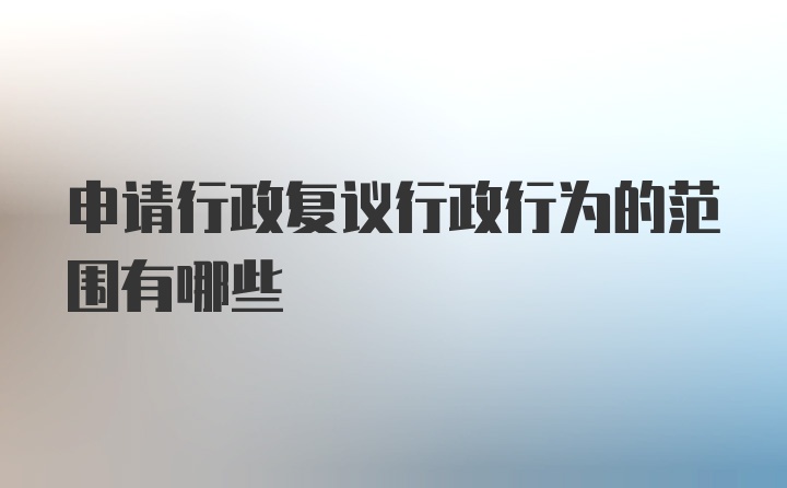 申请行政复议行政行为的范围有哪些