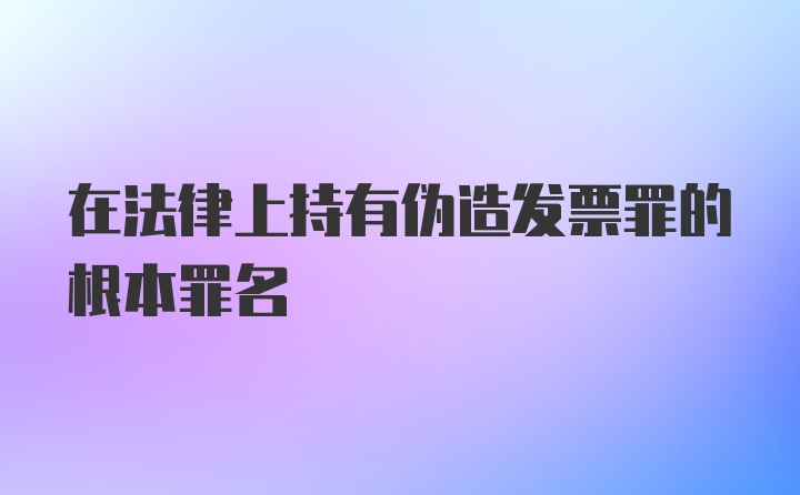 在法律上持有伪造发票罪的根本罪名