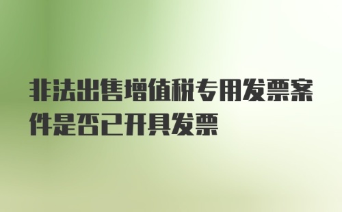 非法出售增值税专用发票案件是否已开具发票