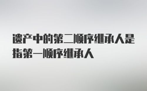 遗产中的第二顺序继承人是指第一顺序继承人