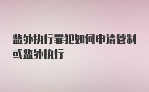 监外执行罪犯如何申请管制或监外执行