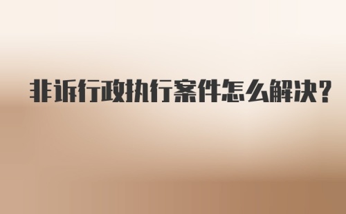 非诉行政执行案件怎么解决？