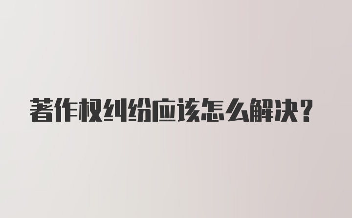 著作权纠纷应该怎么解决？