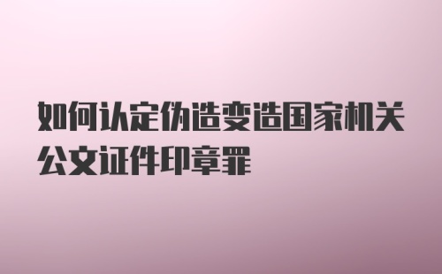 如何认定伪造变造国家机关公文证件印章罪