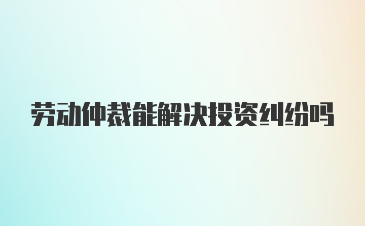 劳动仲裁能解决投资纠纷吗