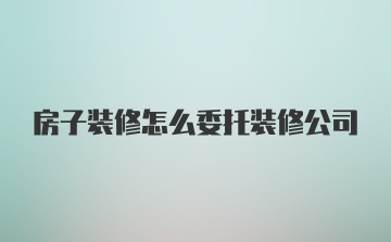 房子装修怎么委托装修公司