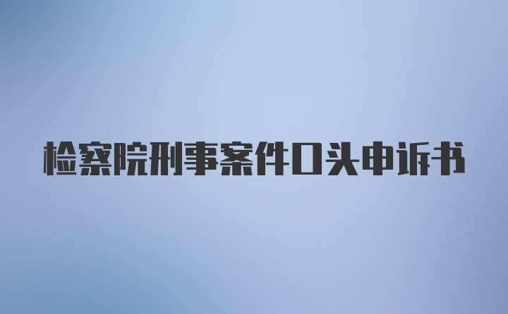 检察院刑事案件口头申诉书