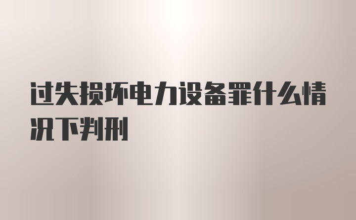 过失损坏电力设备罪什么情况下判刑