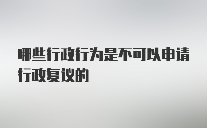 哪些行政行为是不可以申请行政复议的