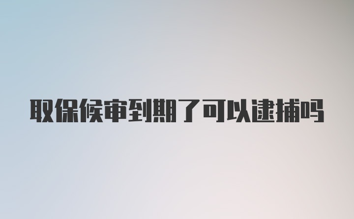 取保候审到期了可以逮捕吗