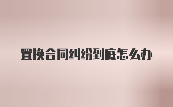 置换合同纠纷到底怎么办