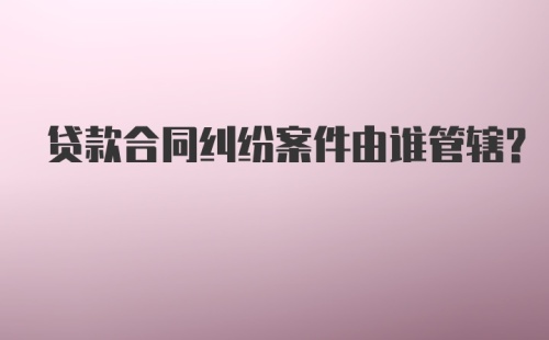 贷款合同纠纷案件由谁管辖？