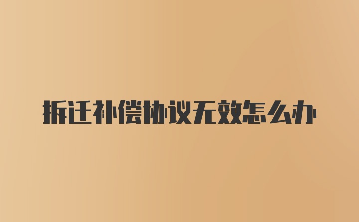 拆迁补偿协议无效怎么办