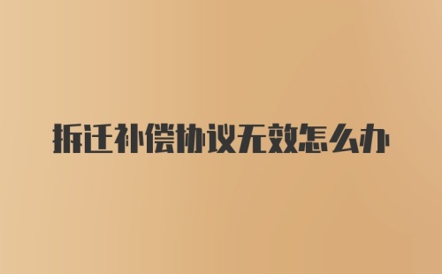 拆迁补偿协议无效怎么办