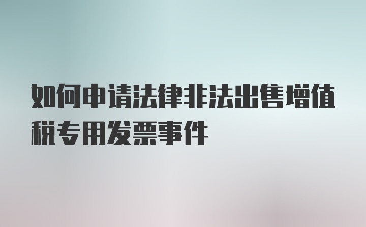 如何申请法律非法出售增值税专用发票事件