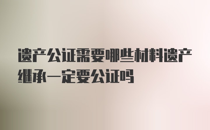 遗产公证需要哪些材料遗产继承一定要公证吗