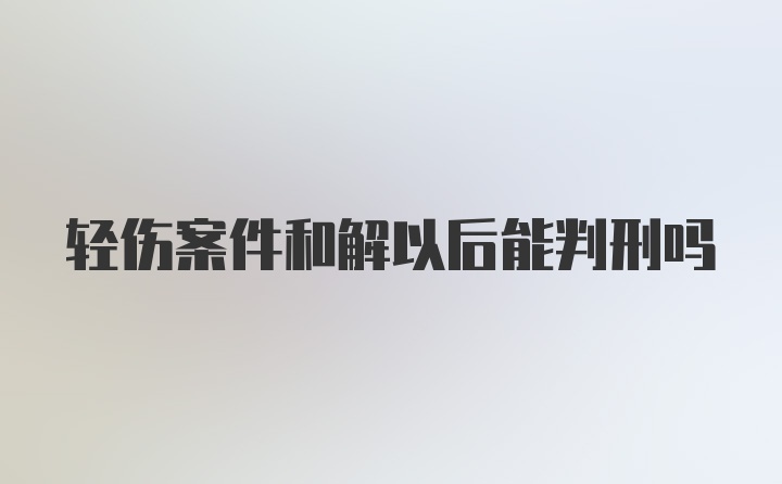 轻伤案件和解以后能判刑吗