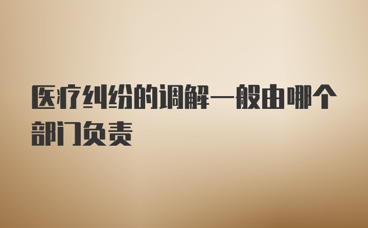 医疗纠纷的调解一般由哪个部门负责