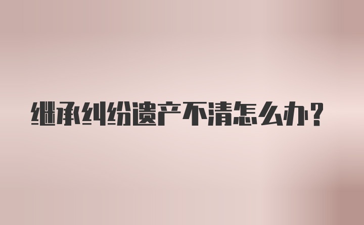 继承纠纷遗产不清怎么办？