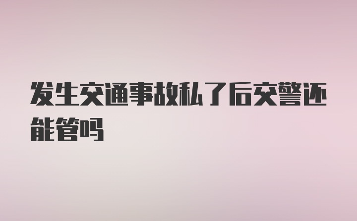 发生交通事故私了后交警还能管吗