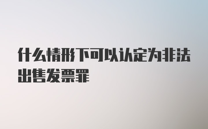 什么情形下可以认定为非法出售发票罪