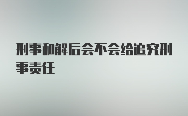 刑事和解后会不会给追究刑事责任