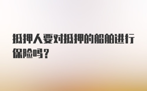 抵押人要对抵押的船舶进行保险吗？