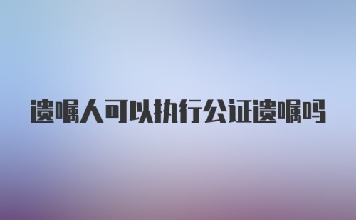 遗嘱人可以执行公证遗嘱吗