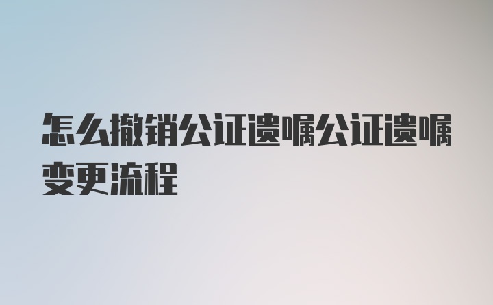 怎么撤销公证遗嘱公证遗嘱变更流程