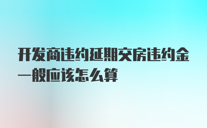 开发商违约延期交房违约金一般应该怎么算