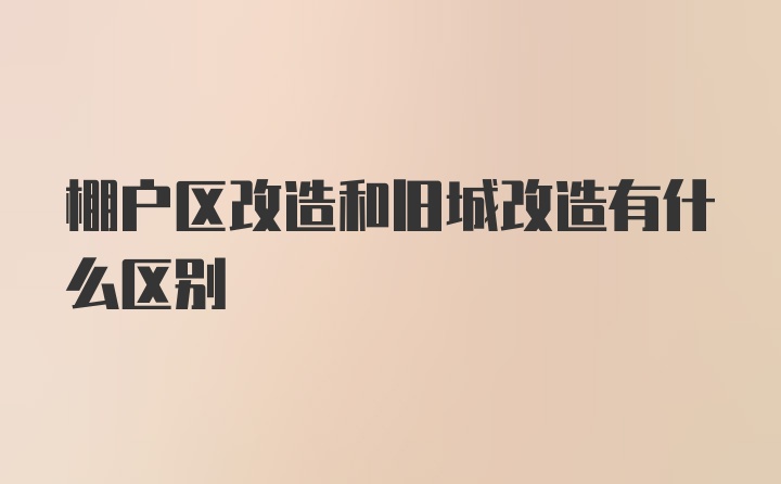 棚户区改造和旧城改造有什么区别