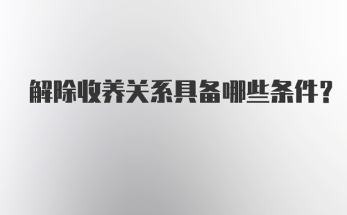 解除收养关系具备哪些条件？