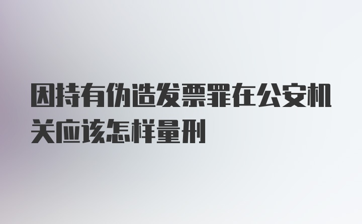 因持有伪造发票罪在公安机关应该怎样量刑