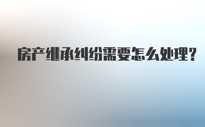 房产继承纠纷需要怎么处理？