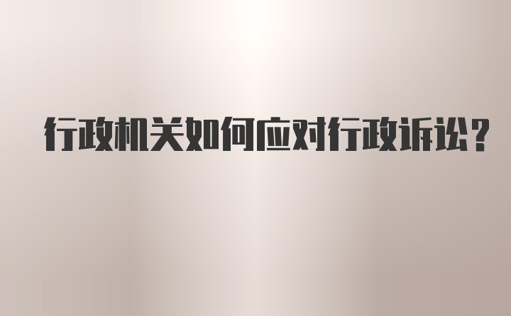 行政机关如何应对行政诉讼？