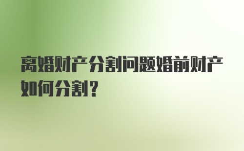 离婚财产分割问题婚前财产如何分割？