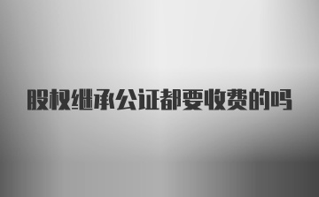 股权继承公证都要收费的吗