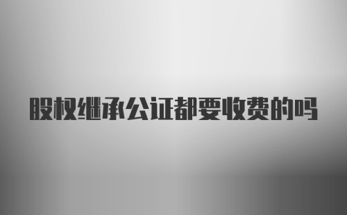 股权继承公证都要收费的吗