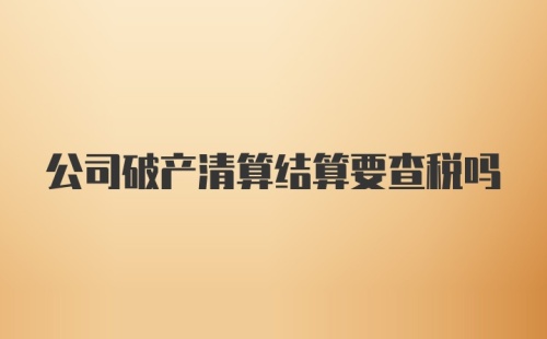 公司破产清算结算要查税吗