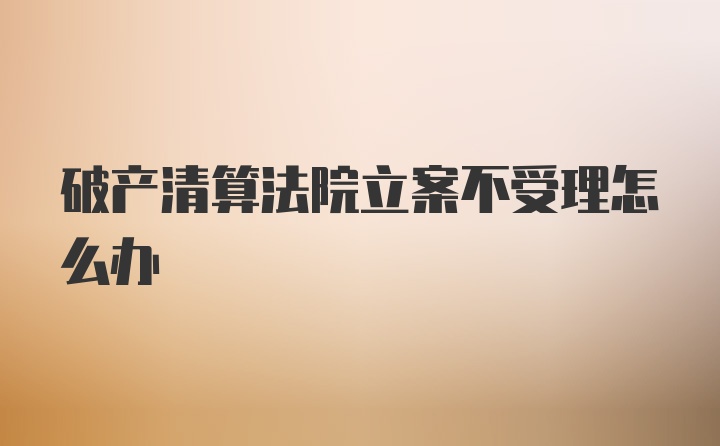 破产清算法院立案不受理怎么办