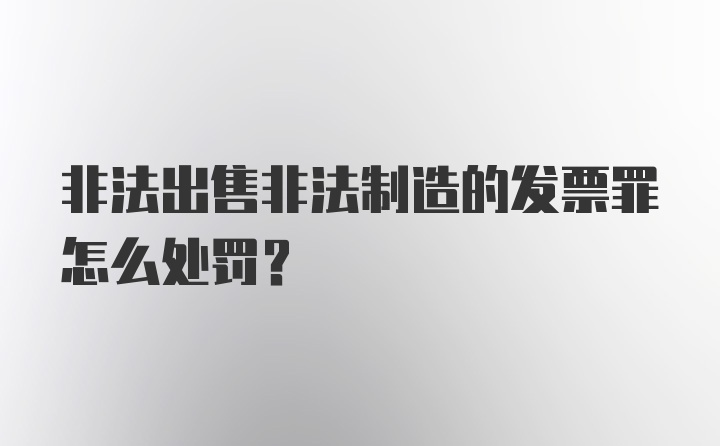 非法出售非法制造的发票罪怎么处罚？