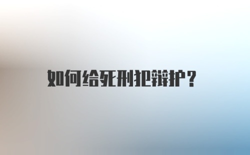 如何给死刑犯辩护？